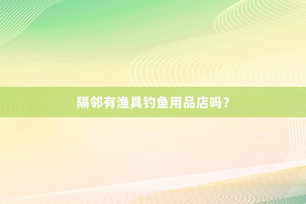 隔邻有渔具钓鱼用品店吗？