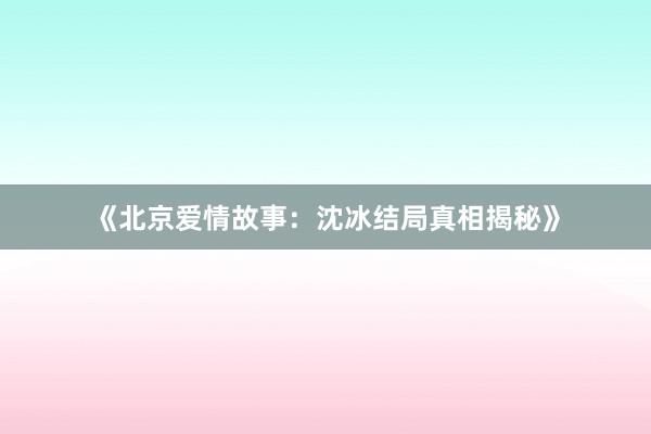 《北京爱情故事：沈冰结局真相揭秘》